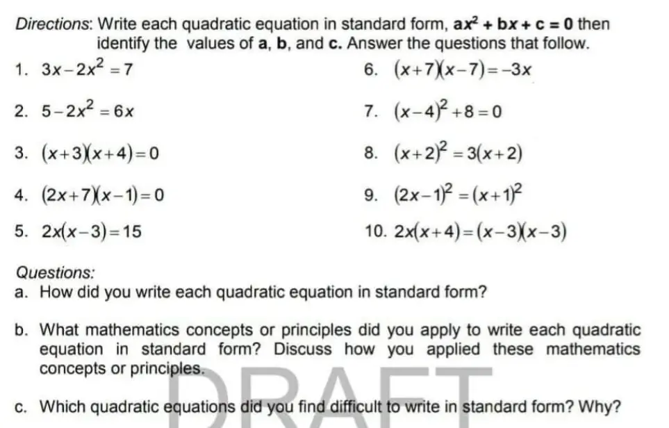 Directions: Write each quadratic equation in standard form, ax2+bx+c=0 then identify the values of a, b, and c. Answer the questions that follow. 1. 3x-2x2=7 6. x+7x-7=-3x 2. 5-2x2=6x 7. x-42+8=0 3. x+3x+4=0 8. x+22=3x+2 4. 2x+7x-1=0 9. 2x-12=x+12 5. 2xx-3=15 10. 2xx+4=x-3x-3 Questions: a. How did you write each quadratic equation in standard form? b. What mathematics concepts or principles did you apply to write each quadratic equation in standard form? Discuss how you applied these mathematics concepts or principles. c. Which quadratic equations did you find difficult to write in standard form? Why?