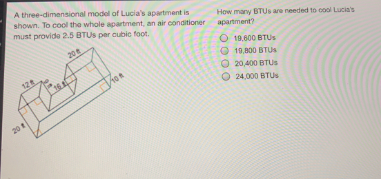 A three-dimensional model of Lucia's apartment is How many BTUs are needed to cool Lucia's shown. To cool the whole apartment, an air conditioner apartment? must provide 2.5 BTUs per cubic foot. 19,600 BTUs 19,800 BTUs 20,400 BTUs 24,000 BTUs